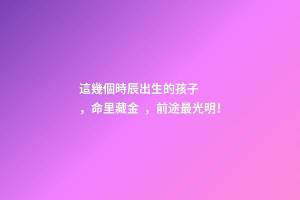 這幾個時辰出生的孩子，命里藏金，前途最光明！